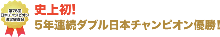 史上初!5年連続ダブル日本チャンピオン優勝!!